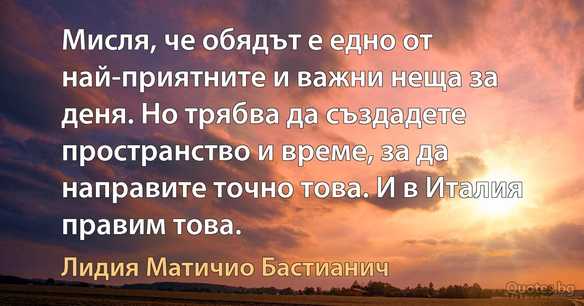 Мисля, че обядът е едно от най-приятните и важни неща за деня. Но трябва да създадете пространство и време, за да направите точно това. И в Италия правим това. (Лидия Матичио Бастианич)