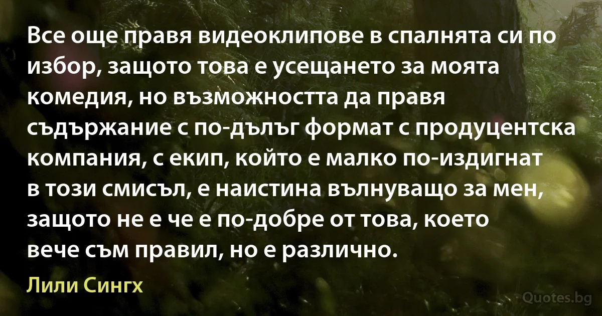 Все още правя видеоклипове в спалнята си по избор, защото това е усещането за моята комедия, но възможността да правя съдържание с по-дълъг формат с продуцентска компания, с екип, който е малко по-издигнат в този смисъл, е наистина вълнуващо за мен, защото не е че е по-добре от това, което вече съм правил, но е различно. (Лили Сингх)