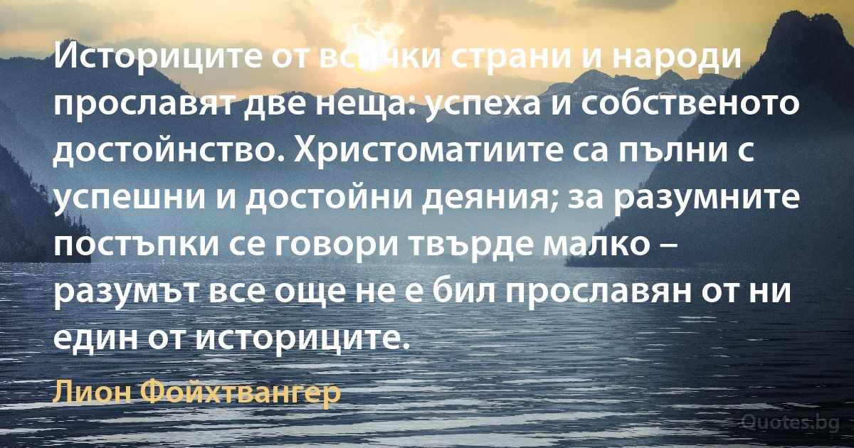 Историците от всички страни и народи прославят две неща: успеха и собственото достойнство. Христоматиите са пълни с успешни и достойни деяния; за разумните постъпки се говори твърде малко – разумът все още не е бил прославян от ни един от историците. (Лион Фойхтвангер)