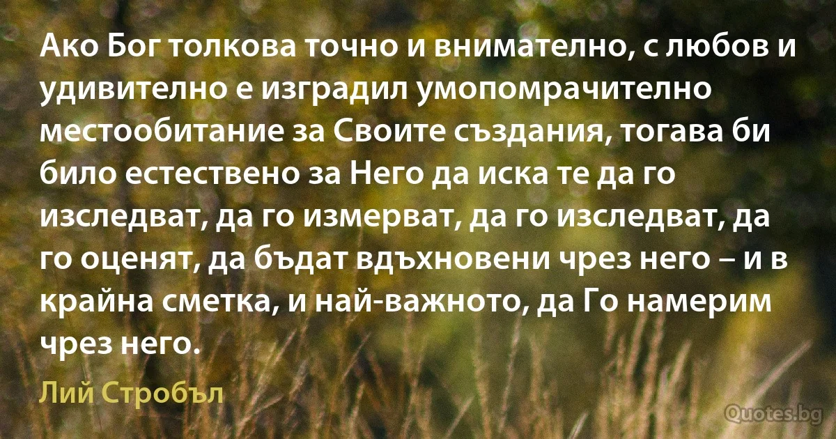 Ако Бог толкова точно и внимателно, с любов и удивително е изградил умопомрачително местообитание за Своите създания, тогава би било естествено за Него да иска те да го изследват, да го измерват, да го изследват, да го оценят, да бъдат вдъхновени чрез него – и в крайна сметка, и най-важното, да Го намерим чрез него. (Лий Стробъл)