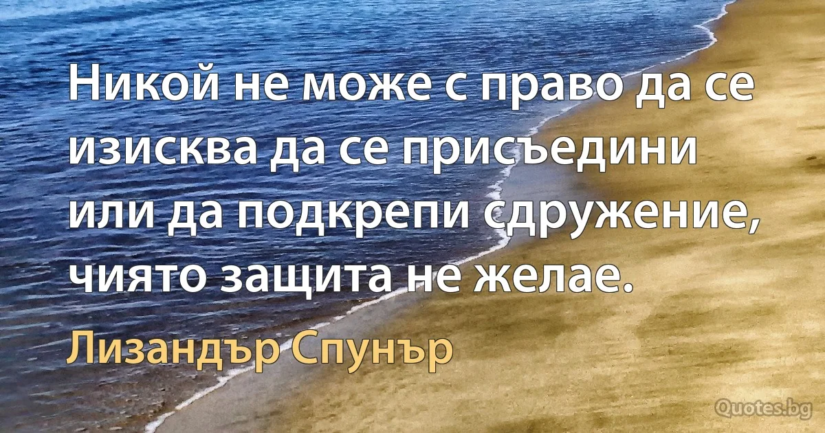 Никой не може с право да се изисква да се присъедини или да подкрепи сдружение, чиято защита не желае. (Лизандър Спунър)