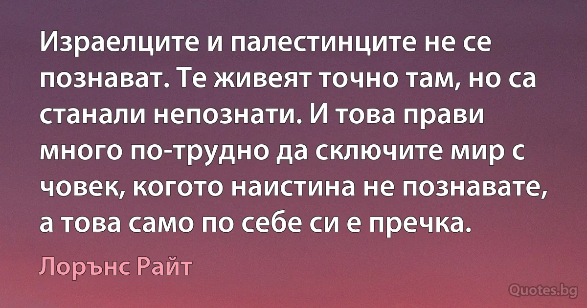 Израелците и палестинците не се познават. Те живеят точно там, но са станали непознати. И това прави много по-трудно да сключите мир с човек, когото наистина не познавате, а това само по себе си е пречка. (Лорънс Райт)