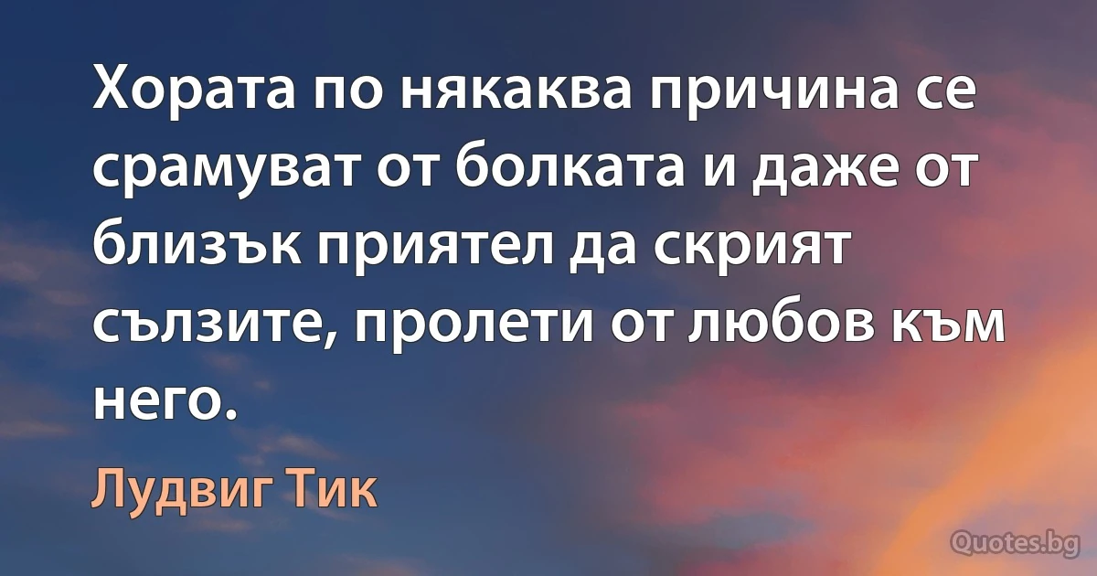 Хората по някаква причина се срамуват от болката и даже от близък приятел да скрият сълзите, пролети от любов към него. (Лудвиг Тик)