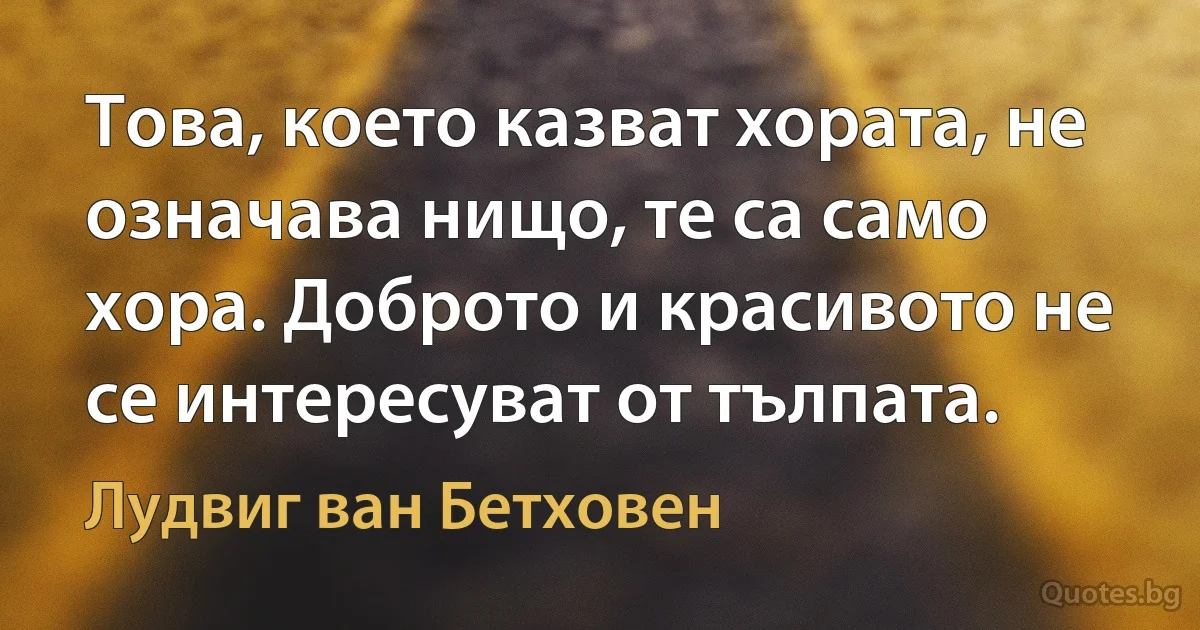 Това, което казват хората, не означава нищо, те са само хора. Доброто и красивото не се интересуват от тълпата. (Лудвиг ван Бетховен)