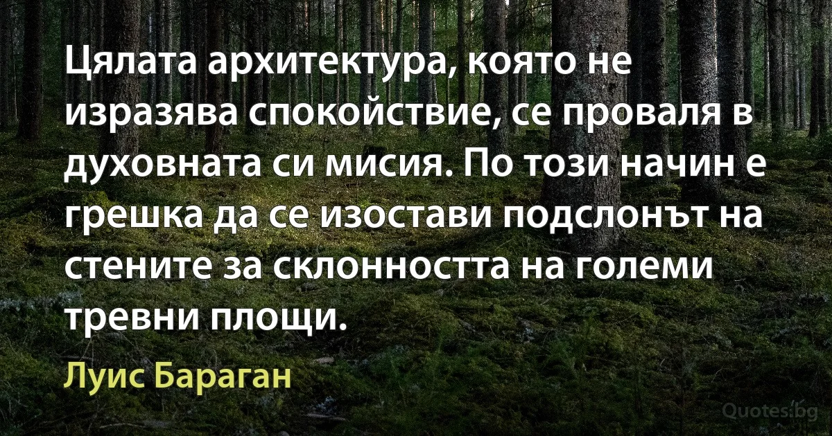 Цялата архитектура, която не изразява спокойствие, се проваля в духовната си мисия. По този начин е грешка да се изостави подслонът на стените за склонността на големи тревни площи. (Луис Бараган)