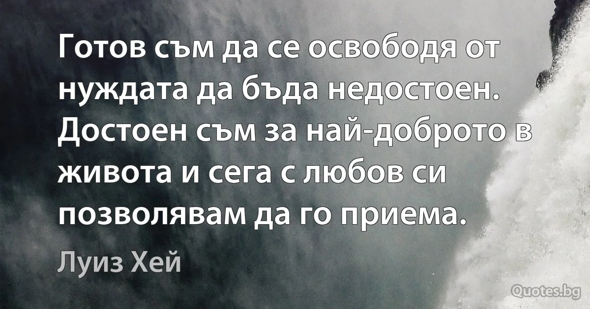 Готов съм да се освободя от нуждата да бъда недостоен. Достоен съм за най-доброто в живота и сега с любов си позволявам да го приема. (Луиз Хей)