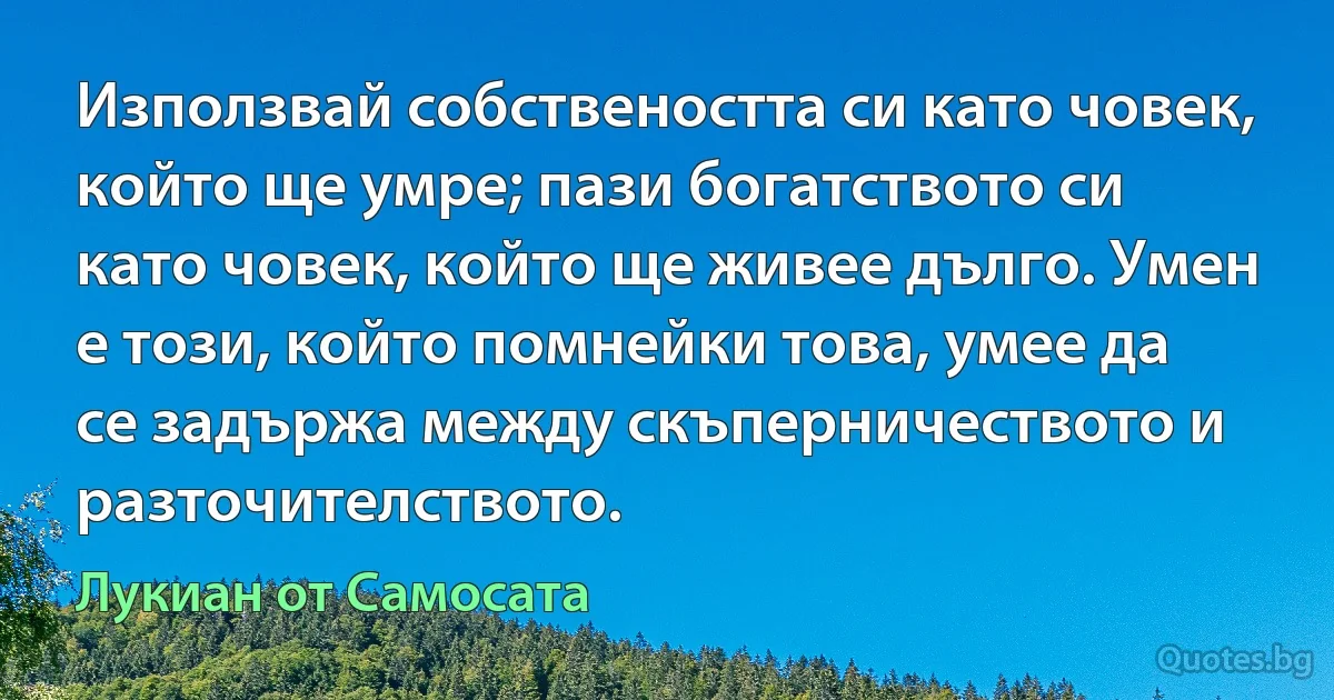 Използвай собствеността си като човек, който ще умре; пази богатството си като човек, който ще живее дълго. Умен е този, който помнейки това, умее да се задържа между скъперничеството и разточителството. (Лукиан от Самосата)