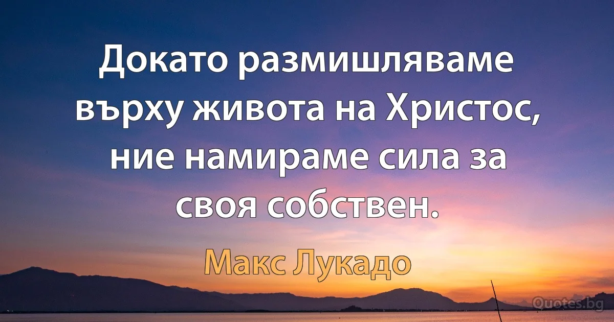 Докато размишляваме върху живота на Христос, ние намираме сила за своя собствен. (Макс Лукадо)