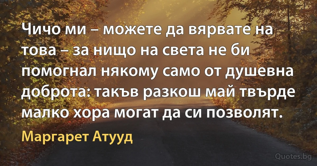 Чичо ми – можете да вярвате на това – за нищо на света не би помогнал някому само от душевна доброта: такъв разкош май твърде малко хора могат да си позволят. (Маргарет Атууд)