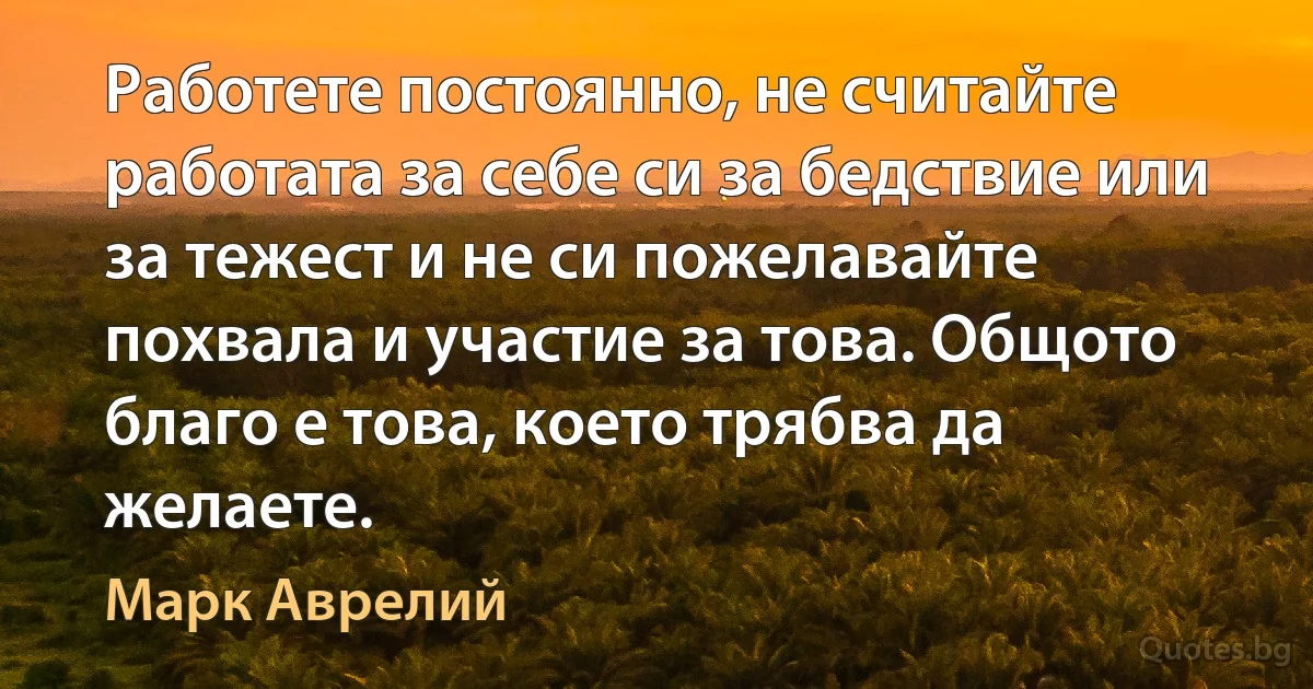 Работете постоянно, не считайте работата за себе си за бедствие или за тежест и не си пожелавайте похвала и участие за това. Общото благо е това, което трябва да желаете. (Марк Аврелий)