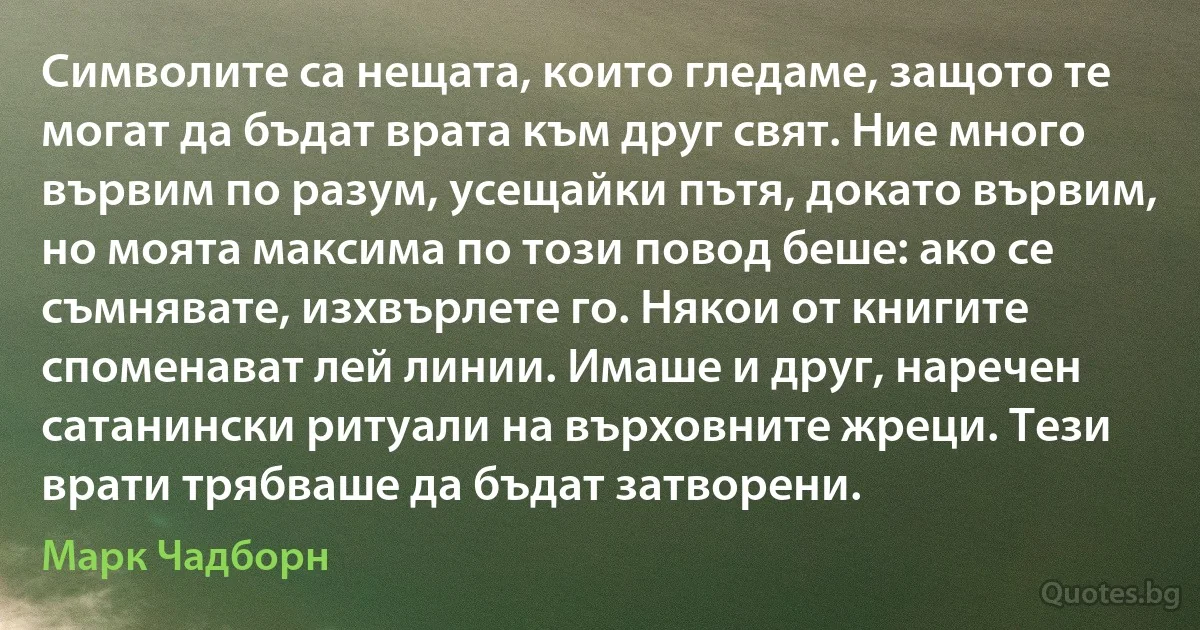 Символите са нещата, които гледаме, защото те могат да бъдат врата към друг свят. Ние много вървим по разум, усещайки пътя, докато вървим, но моята максима по този повод беше: ако се съмнявате, изхвърлете го. Някои от книгите споменават лей линии. Имаше и друг, наречен сатанински ритуали на върховните жреци. Тези врати трябваше да бъдат затворени. (Марк Чадборн)