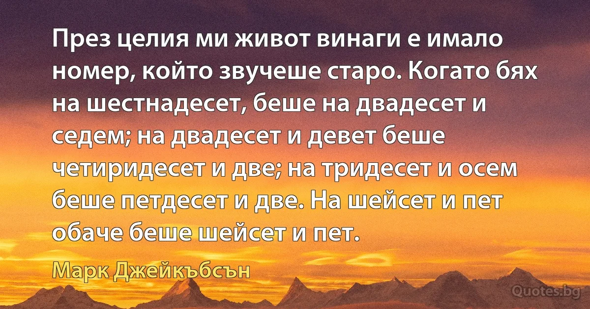 През целия ми живот винаги е имало номер, който звучеше старо. Когато бях на шестнадесет, беше на двадесет и седем; на двадесет и девет беше четиридесет и две; на тридесет и осем беше петдесет и две. На шейсет и пет обаче беше шейсет и пет. (Марк Джейкъбсън)