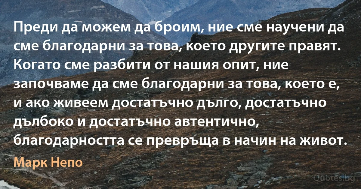 Преди да можем да броим, ние сме научени да сме благодарни за това, което другите правят. Когато сме разбити от нашия опит, ние започваме да сме благодарни за това, което е, и ако живеем достатъчно дълго, достатъчно дълбоко и достатъчно автентично, благодарността се превръща в начин на живот. (Марк Непо)