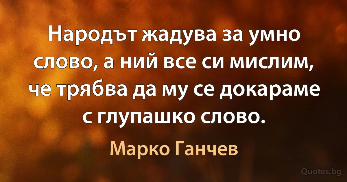 Народът жадува за умно слово, а ний все си мислим, че трябва да му се докараме с глупашко слово. (Марко Ганчев)