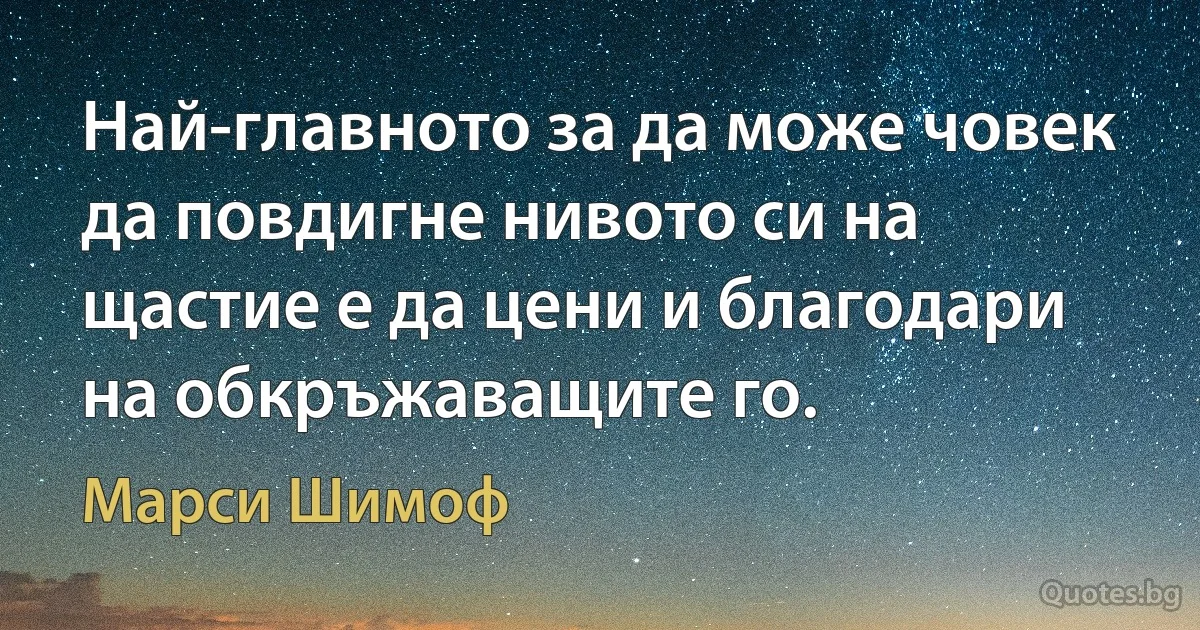 Най-главното за да може човек да повдигне нивото си на щастие е да цени и благодари на обкръжаващите го. (Марси Шимоф)