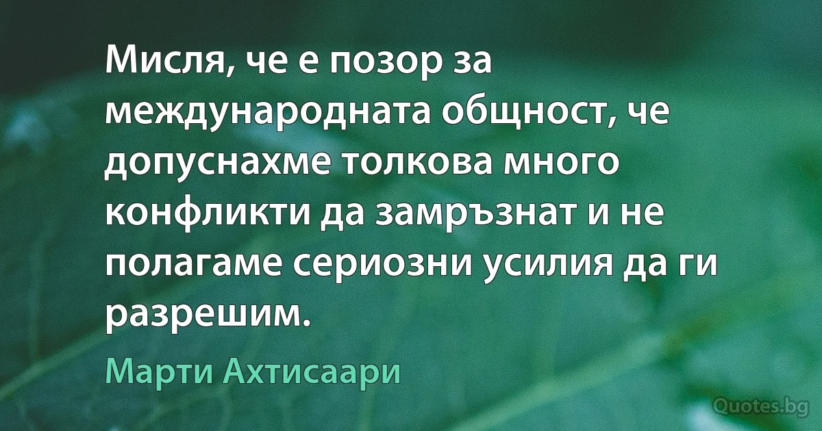 Мисля, че е позор за международната общност, че допуснахме толкова много конфликти да замръзнат и не полагаме сериозни усилия да ги разрешим. (Марти Ахтисаари)