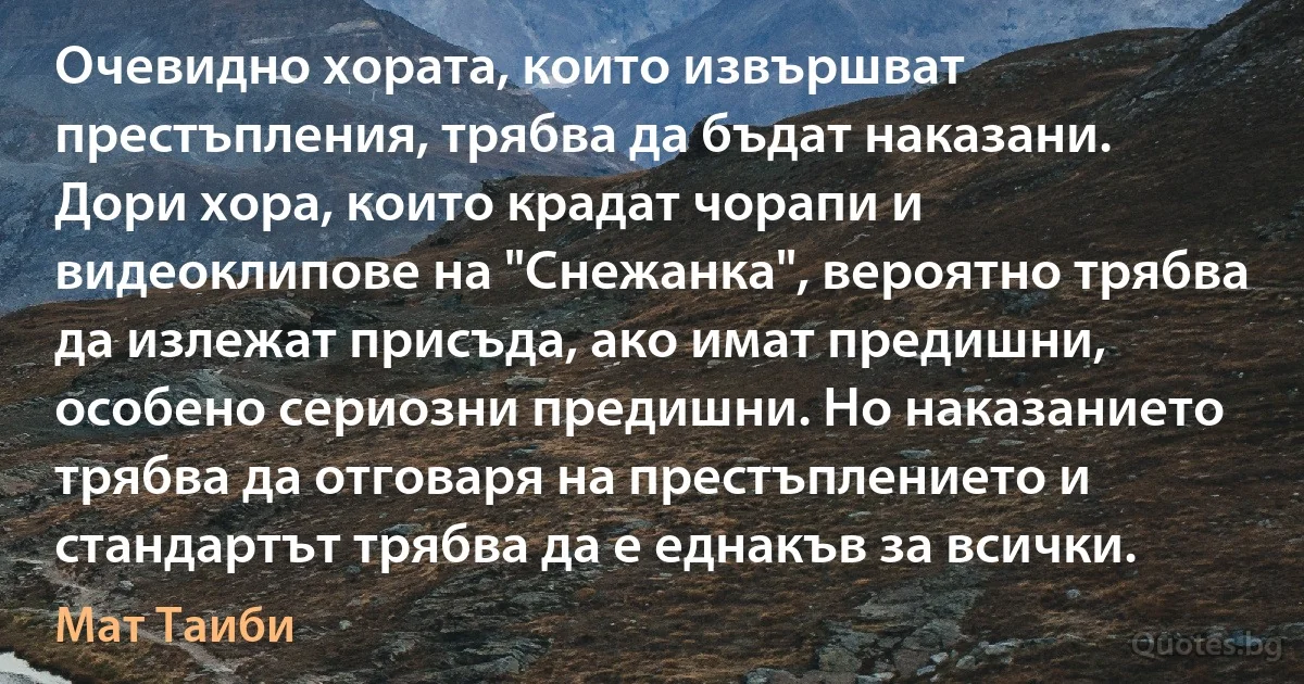 Очевидно хората, които извършват престъпления, трябва да бъдат наказани. Дори хора, които крадат чорапи и видеоклипове на "Снежанка", вероятно трябва да излежат присъда, ако имат предишни, особено сериозни предишни. Но наказанието трябва да отговаря на престъплението и стандартът трябва да е еднакъв за всички. (Мат Таиби)