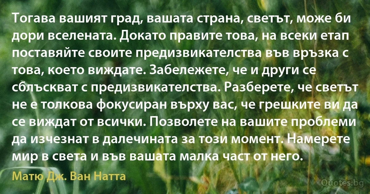 Тогава вашият град, вашата страна, светът, може би дори вселената. Докато правите това, на всеки етап поставяйте своите предизвикателства във връзка с това, което виждате. Забележете, че и други се сблъскват с предизвикателства. Разберете, че светът не е толкова фокусиран върху вас, че грешките ви да се виждат от всички. Позволете на вашите проблеми да изчезнат в далечината за този момент. Намерете мир в света и във вашата малка част от него. (Матю Дж. Ван Натта)