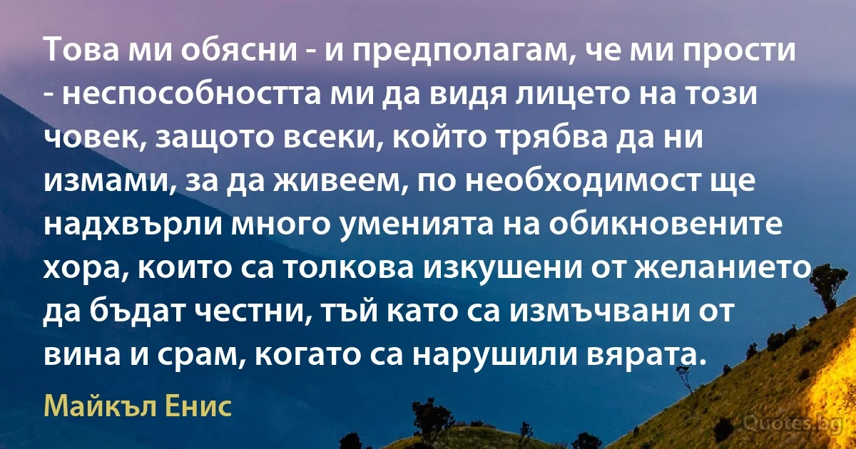 Това ми обясни - и предполагам, че ми прости - неспособността ми да видя лицето на този човек, защото всеки, който трябва да ни измами, за да живеем, по необходимост ще надхвърли много уменията на обикновените хора, които са толкова изкушени от желанието да бъдат честни, тъй като са измъчвани от вина и срам, когато са нарушили вярата. (Майкъл Енис)