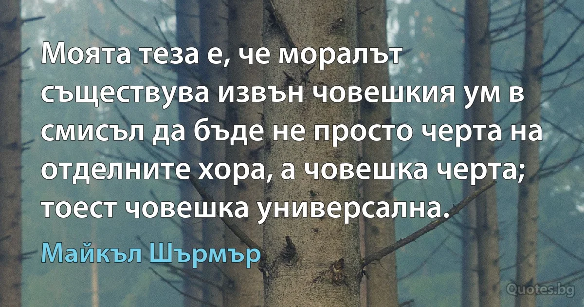 Моята теза е, че моралът съществува извън човешкия ум в смисъл да бъде не просто черта на отделните хора, а човешка черта; тоест човешка универсална. (Майкъл Шърмър)