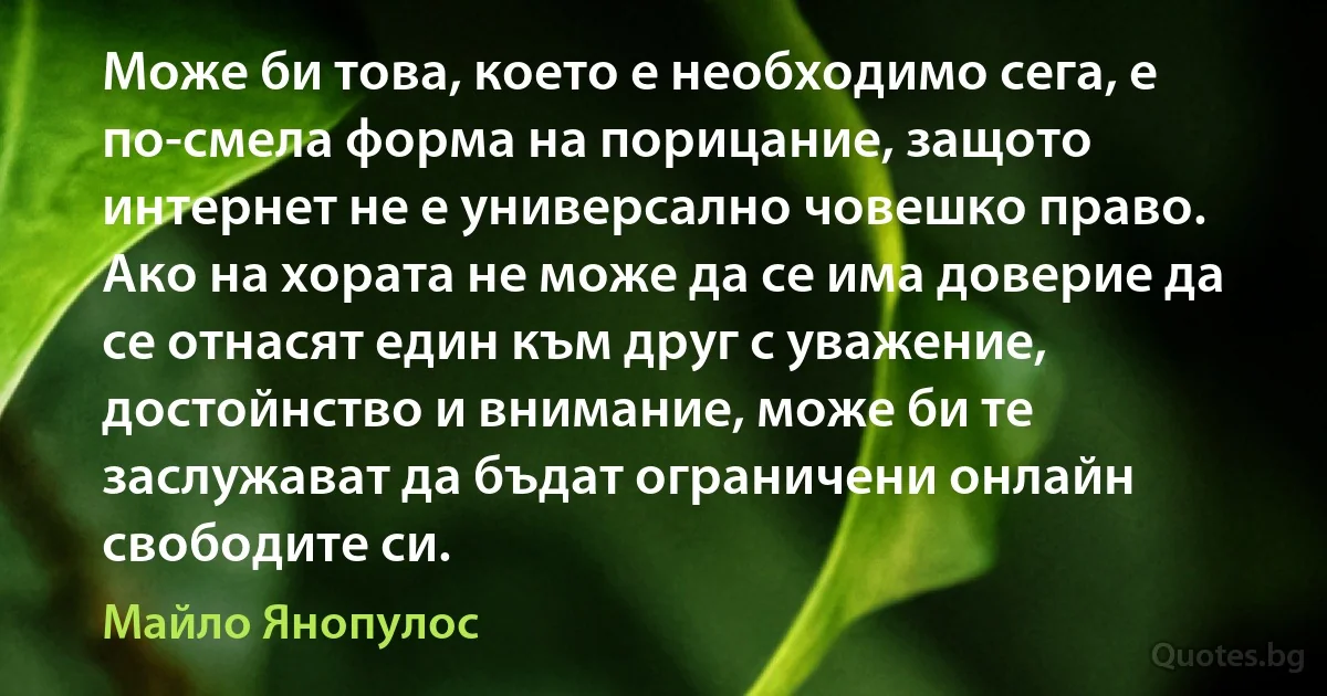 Може би това, което е необходимо сега, е по-смела форма на порицание, защото интернет не е универсално човешко право. Ако на хората не може да се има доверие да се отнасят един към друг с уважение, достойнство и внимание, може би те заслужават да бъдат ограничени онлайн свободите си. (Майло Янопулос)