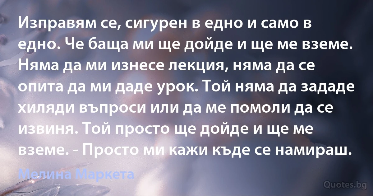 Изправям се, сигурен в едно и само в едно. Че баща ми ще дойде и ще ме вземе. Няма да ми изнесе лекция, няма да се опита да ми даде урок. Той няма да зададе хиляди въпроси или да ме помоли да се извиня. Той просто ще дойде и ще ме вземе. - Просто ми кажи къде се намираш. (Мелина Маркета)