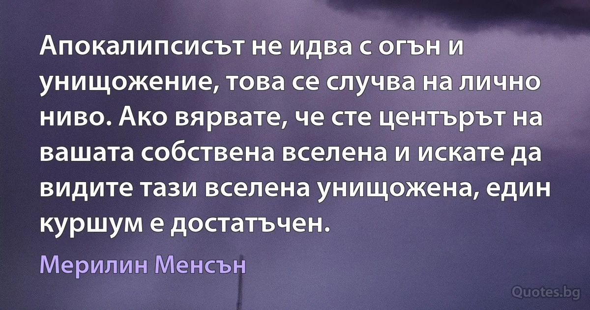 Апокалипсисът не идва с огън и унищожение, това се случва на лично ниво. Ако вярвате, че сте центърът на вашата собствена вселена и искате да видите тази вселена унищожена, един куршум е достатъчен. (Мерилин Менсън)