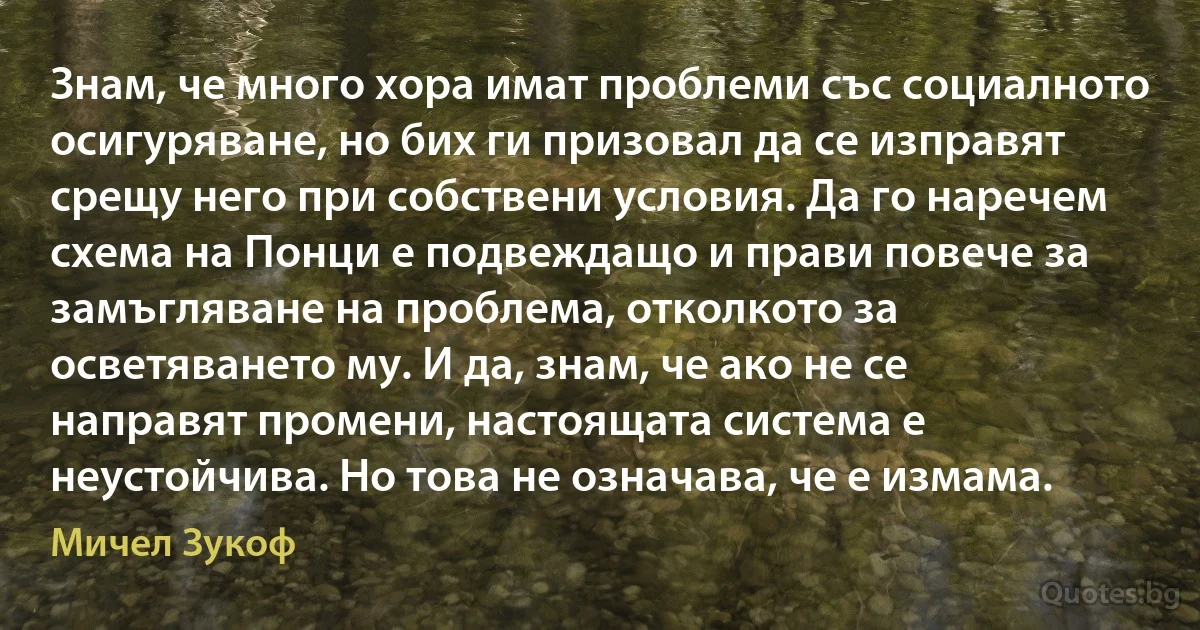 Знам, че много хора имат проблеми със социалното осигуряване, но бих ги призовал да се изправят срещу него при собствени условия. Да го наречем схема на Понци е подвеждащо и прави повече за замъгляване на проблема, отколкото за осветяването му. И да, знам, че ако не се направят промени, настоящата система е неустойчива. Но това не означава, че е измама. (Мичел Зукоф)