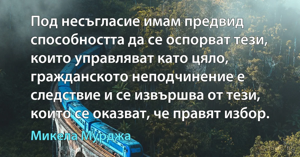 Под несъгласие имам предвид способността да се оспорват тези, които управляват като цяло, гражданското неподчинение е следствие и се извършва от тези, които се оказват, че правят избор. (Микела Мурджа)