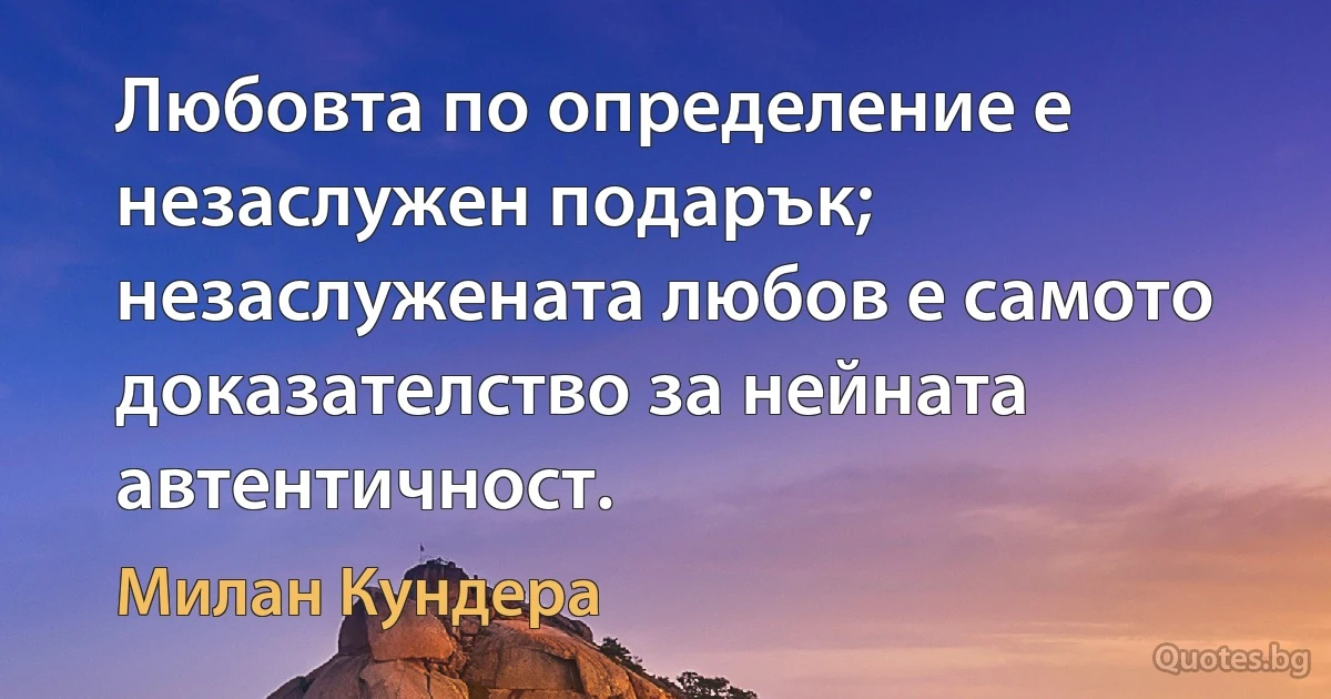 Любовта по определение е незаслужен подарък; незаслужената любов е самото доказателство за нейната автентичност. (Милан Кундера)