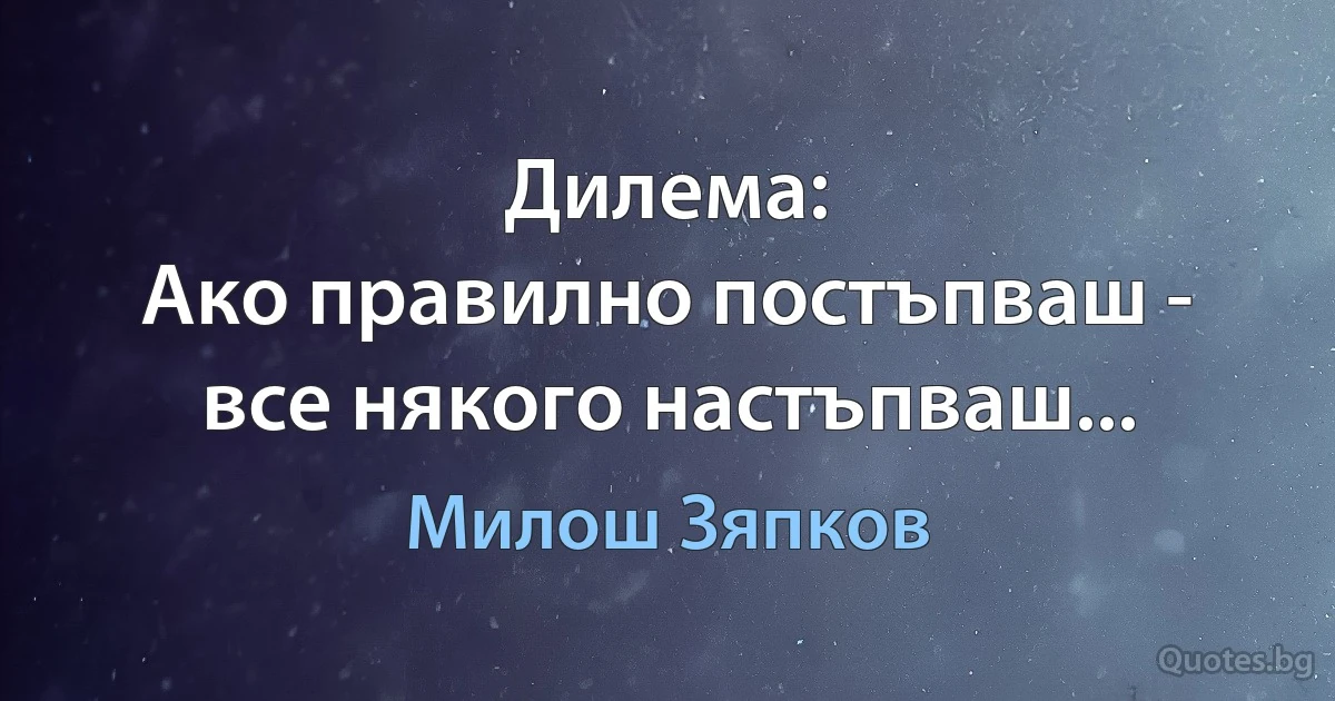 Дилема:
Ако правилно постъпваш -
все някого настъпваш... (Милош Зяпков)