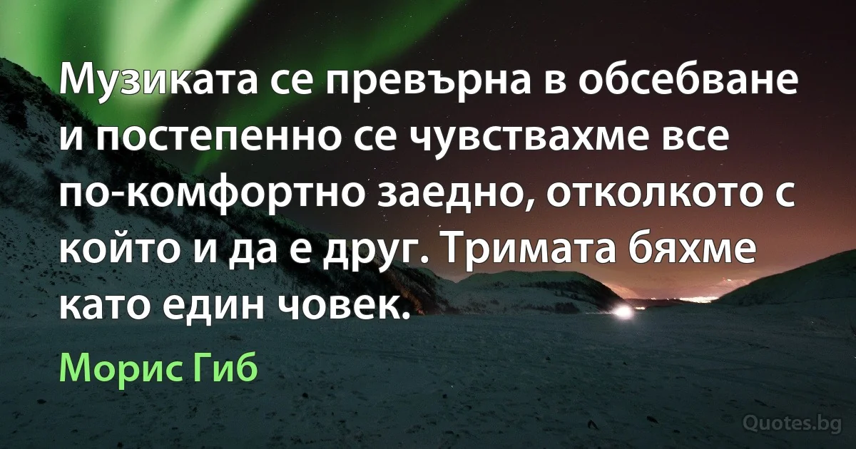 Музиката се превърна в обсебване и постепенно се чувствахме все по-комфортно заедно, отколкото с който и да е друг. Тримата бяхме като един човек. (Морис Гиб)