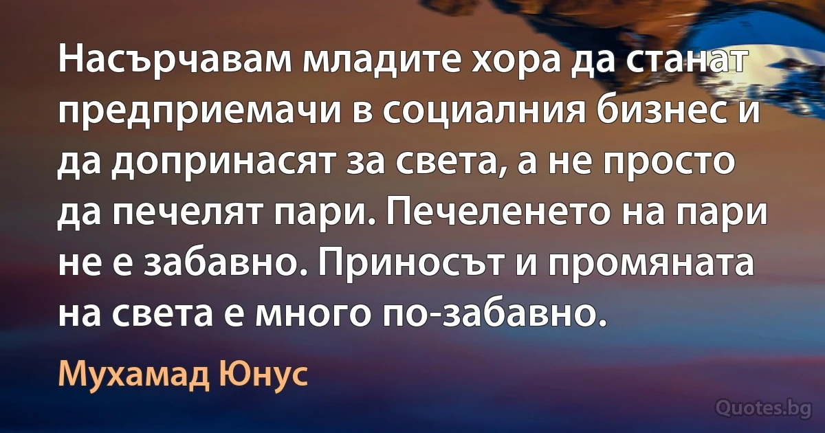 Насърчавам младите хора да станат предприемачи в социалния бизнес и да допринасят за света, а не просто да печелят пари. Печеленето на пари не е забавно. Приносът и промяната на света е много по-забавно. (Мухамад Юнус)