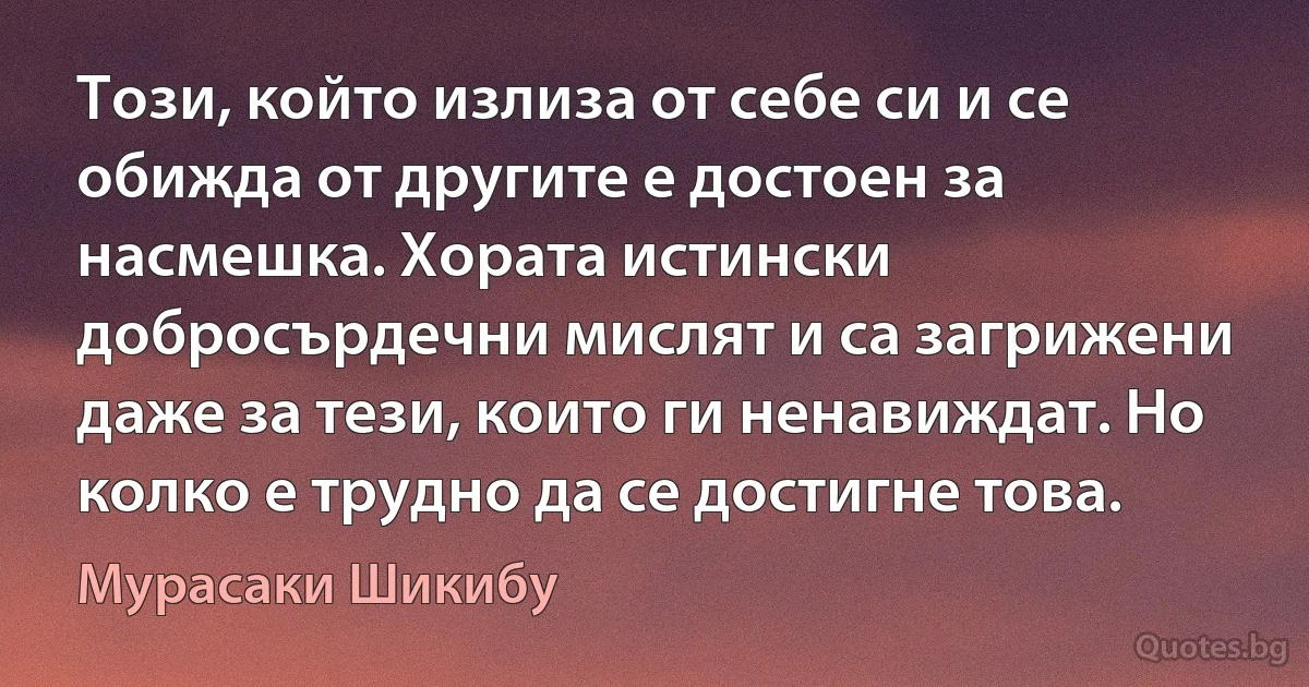 Този, който излиза от себе си и се обижда от другите е достоен за насмешка. Хората истински добросърдечни мислят и са загрижени даже за тези, които ги ненавиждат. Но колко е трудно да се достигне това. (Мурасаки Шикибу)