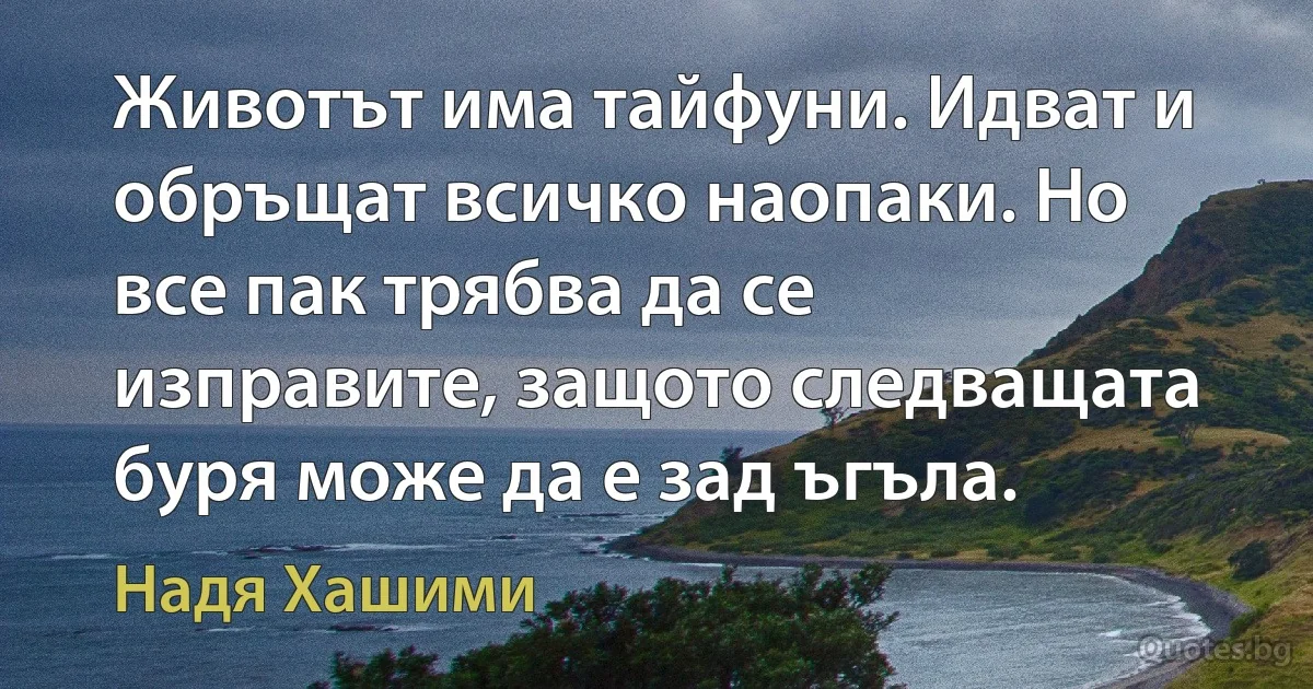 Животът има тайфуни. Идват и обръщат всичко наопаки. Но все пак трябва да се изправите, защото следващата буря може да е зад ъгъла. (Надя Хашими)