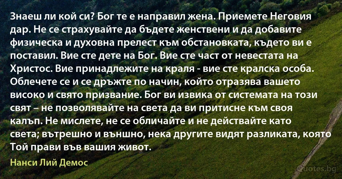 Знаеш ли кой си? Бог те е направил жена. Приемете Неговия дар. Не се страхувайте да бъдете женствени и да добавите физическа и духовна прелест към обстановката, където ви е поставил. Вие сте дете на Бог. Вие сте част от невестата на Христос. Вие принадлежите на краля - вие сте кралска особа. Облечете се и се дръжте по начин, който отразява вашето високо и свято призвание. Бог ви извика от системата на този свят – не позволявайте на света да ви притисне към своя калъп. Не мислете, не се обличайте и не действайте като света; вътрешно и външно, нека другите видят разликата, която Той прави във вашия живот. (Нанси Лий Демос)