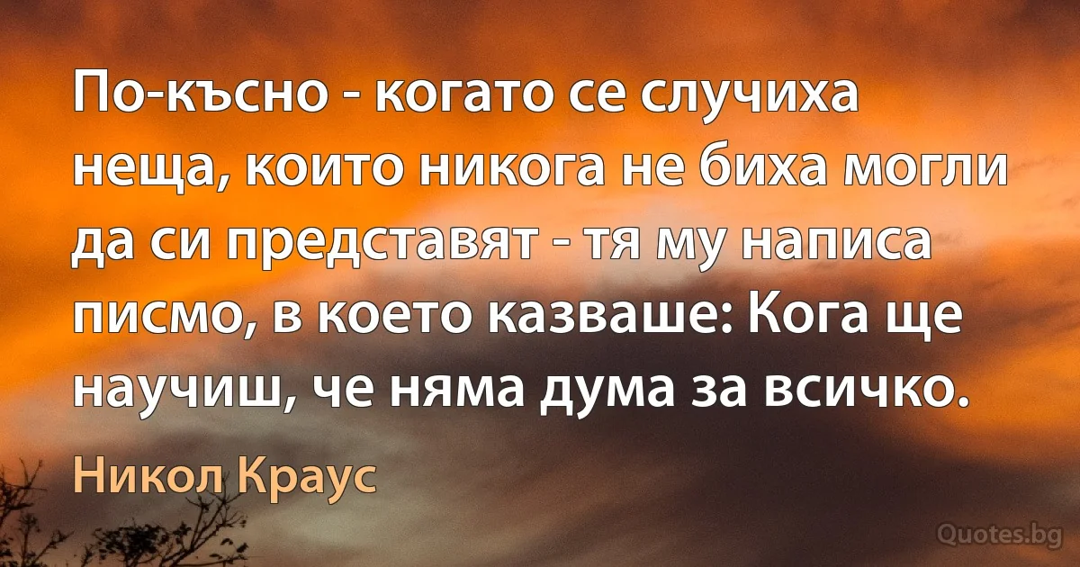 По-късно - когато се случиха неща, които никога не биха могли да си представят - тя му написа писмо, в което казваше: Кога ще научиш, че няма дума за всичко. (Никол Краус)