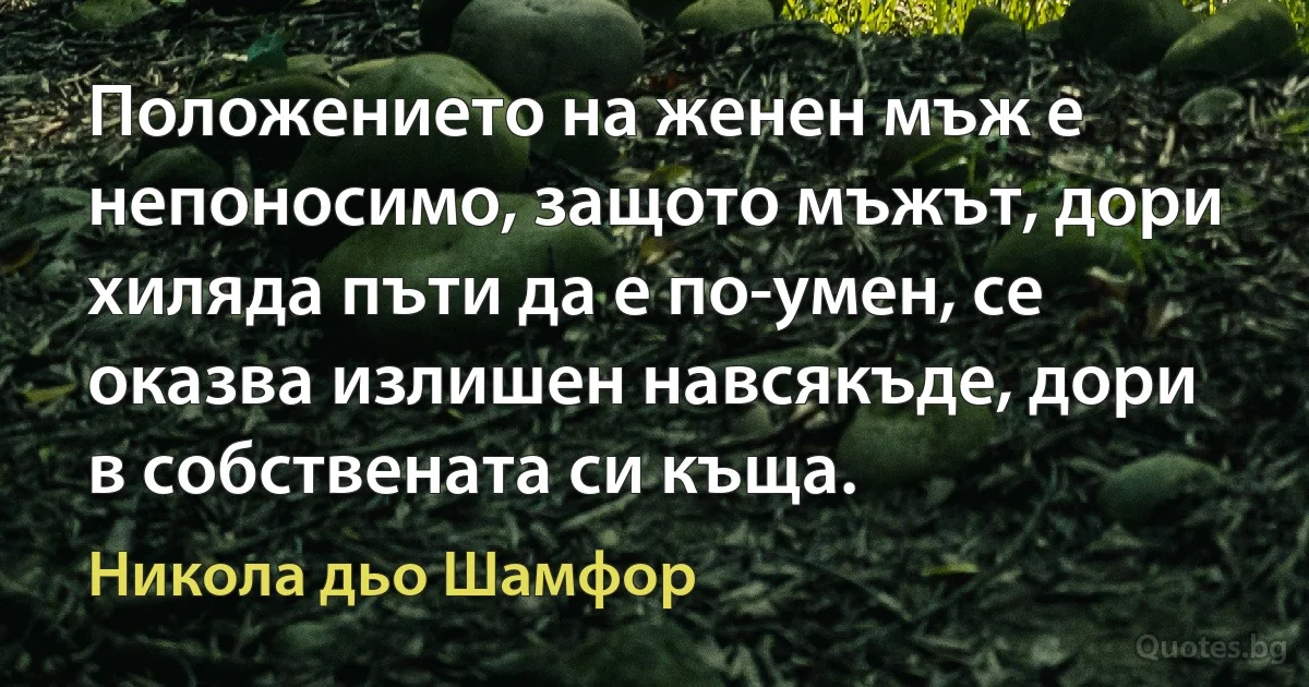 Положението на женен мъж е непоносимо, защото мъжът, дори хиляда пъти да е по-умен, се оказва излишен навсякъде, дори в собствената си къща. (Никола дьо Шамфор)