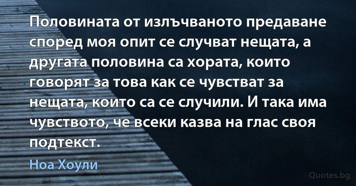 Половината от излъчваното предаване според моя опит се случват нещата, а другата половина са хората, които говорят за това как се чувстват за нещата, които са се случили. И така има чувството, че всеки казва на глас своя подтекст. (Ноа Хоули)