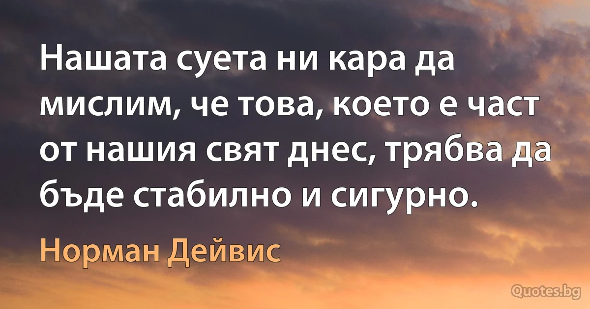 Нашата суета ни кара да мислим, че това, което е част от нашия свят днес, трябва да бъде стабилно и сигурно. (Норман Дейвис)