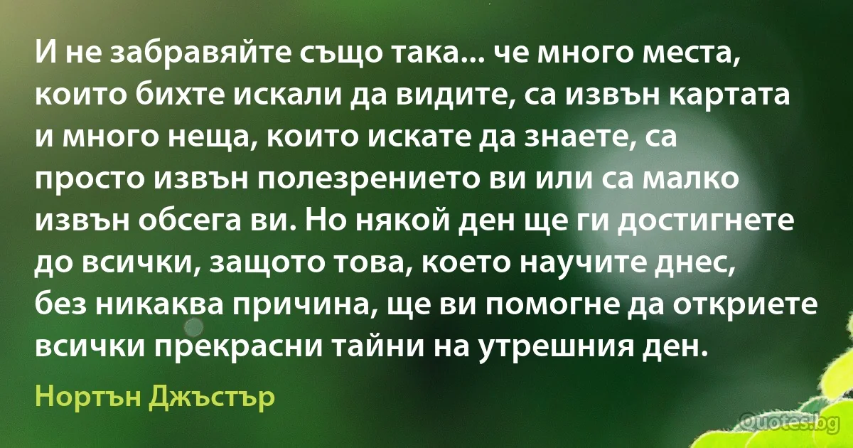 И не забравяйте също така... че много места, които бихте искали да видите, са извън картата и много неща, които искате да знаете, са просто извън полезрението ви или са малко извън обсега ви. Но някой ден ще ги достигнете до всички, защото това, което научите днес, без никаква причина, ще ви помогне да откриете всички прекрасни тайни на утрешния ден. (Нортън Джъстър)