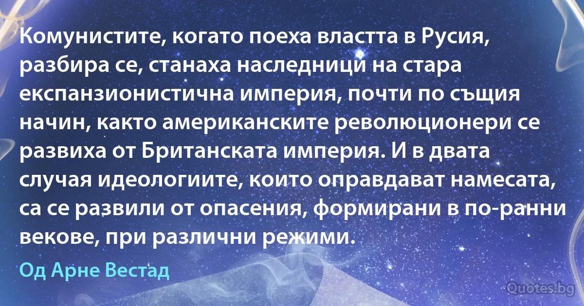 Комунистите, когато поеха властта в Русия, разбира се, станаха наследници на стара експанзионистична империя, почти по същия начин, както американските революционери се развиха от Британската империя. И в двата случая идеологиите, които оправдават намесата, са се развили от опасения, формирани в по-ранни векове, при различни режими. (Од Арне Вестад)