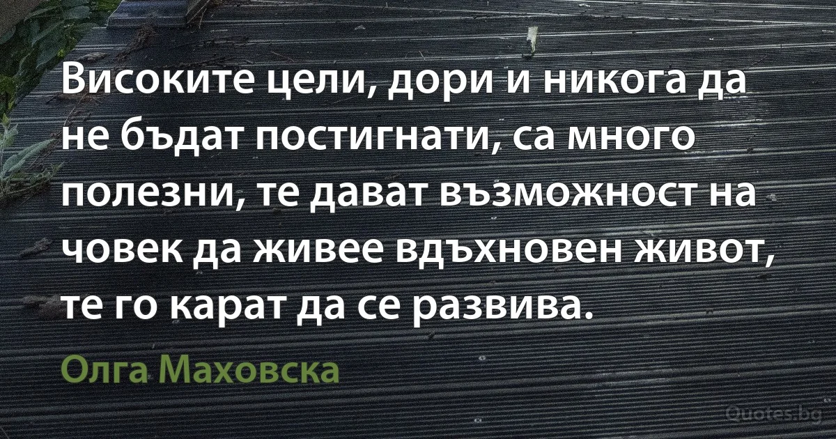 Високите цели, дори и никога да не бъдат постигнати, са много полезни, те дават възможност на човек да живее вдъхновен живот, те го карат да се развива. (Олга Маховска)