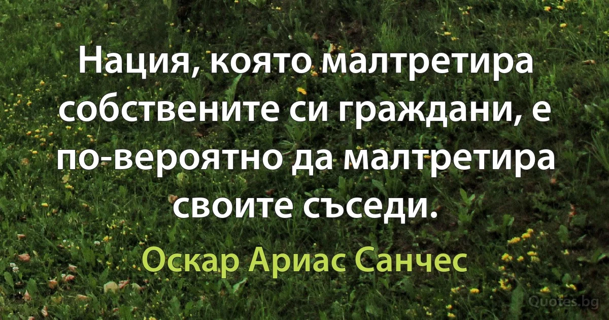 Нация, която малтретира собствените си граждани, е по-вероятно да малтретира своите съседи. (Оскар Ариас Санчес)