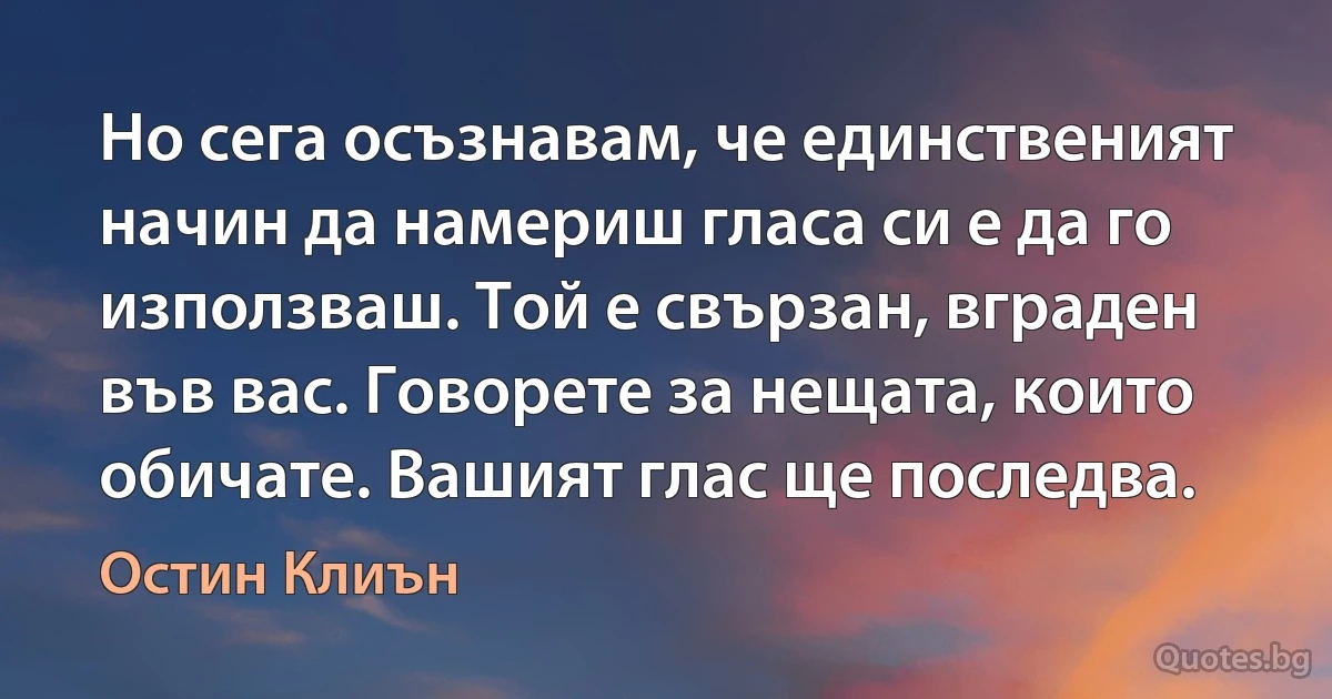 Но сега осъзнавам, че единственият начин да намериш гласа си е да го използваш. Той е свързан, вграден във вас. Говорете за нещата, които обичате. Вашият глас ще последва. (Остин Клиън)