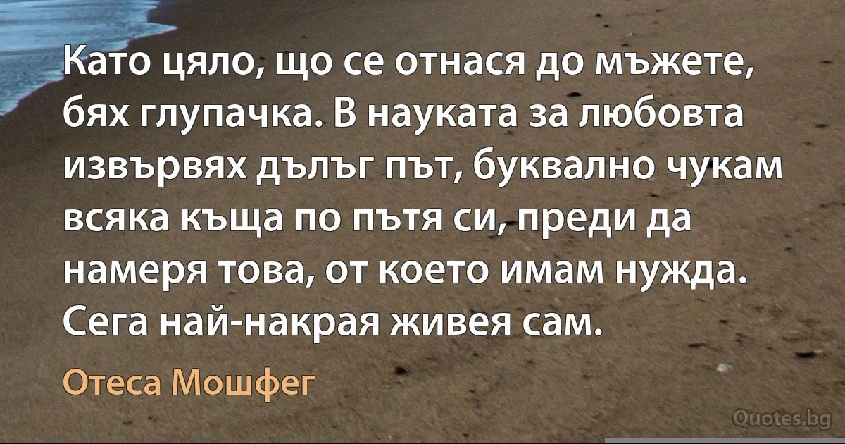 Като цяло, що се отнася до мъжете, бях глупачка. В науката за любовта извървях дълъг път, буквално чукам всяка къща по пътя си, преди да намеря това, от което имам нужда. Сега най-накрая живея сам. (Отеса Мошфег)