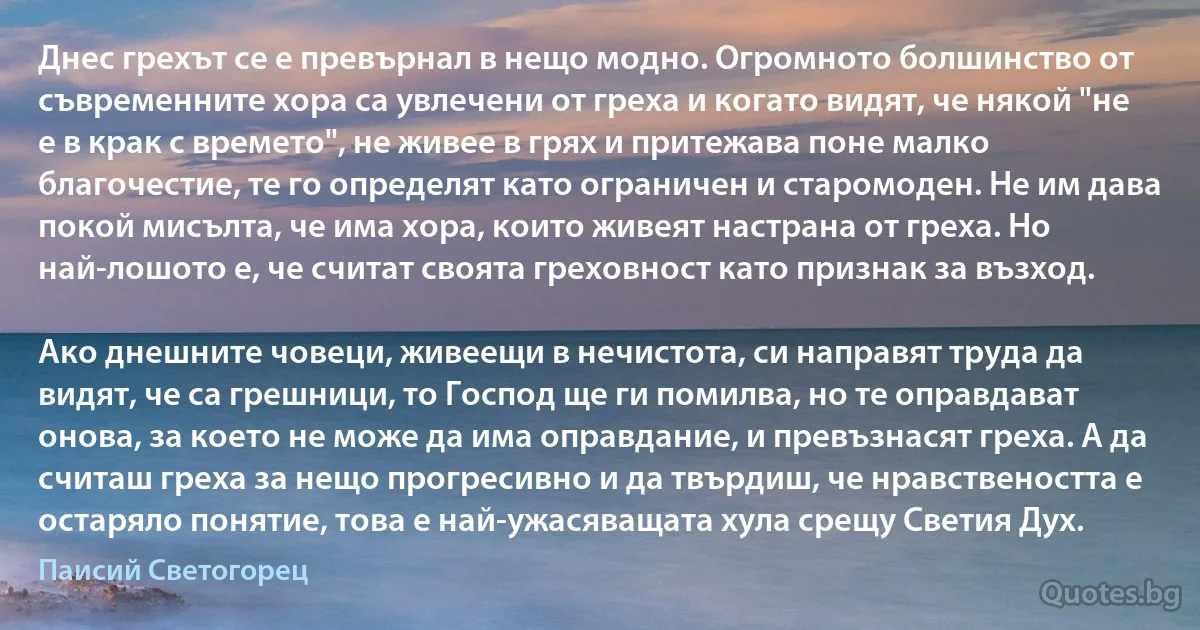 Днес грехът се е превърнал в нещо модно. Огромното болшинство от съвременните хора са увлечени от греха и когато видят, че някой "не е в крак с времето", не живее в грях и притежава поне малко благочестие, те го определят като ограничен и старомоден. Не им дава покой мисълта, че има хора, които живеят настрана от греха. Но най-лошото е, че считат своята греховност като признак за възход.

Ако днешните човеци, живеещи в нечистота, си направят труда да видят, че са грешници, то Господ ще ги помилва, но те оправдават онова, за което не може да има оправдание, и превъзнасят греха. А да считаш греха за нещо прогресивно и да твърдиш, че нравствеността е остаряло понятие, това е най-ужасяващата хула срещу Светия Дух. (Паисий Светогорец)