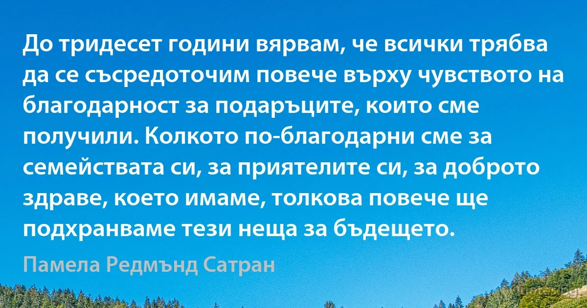 До тридесет години вярвам, че всички трябва да се съсредоточим повече върху чувството на благодарност за подаръците, които сме получили. Колкото по-благодарни сме за семействата си, за приятелите си, за доброто здраве, което имаме, толкова повече ще подхранваме тези неща за бъдещето. (Памела Редмънд Сатран)