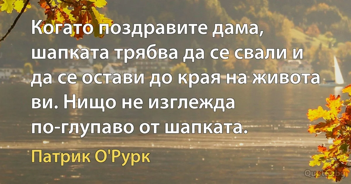 Когато поздравите дама, шапката трябва да се свали и да се остави до края на живота ви. Нищо не изглежда по-глупаво от шапката. (Патрик О'Рурк)