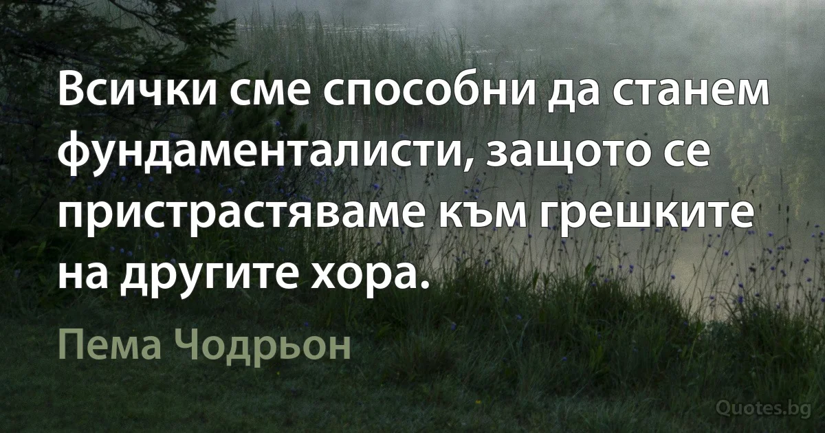 Всички сме способни да станем фундаменталисти, защото се пристрастяваме към грешките на другите хора. (Пема Чодрьон)